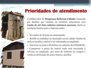 O público-alvo do Programa Reforma Cidadã é formado
por famílias que residam no território catarinense com
renda de até dois salários mínimos mensais. Entre as
condições básicas para o ingresso estão:
 Ser maior de 18 anos ou emancipado;
 Residir ou trabalhar no município ou em cidade vizinha de
onde se localiza o imóvel a ser reformado ou ampliado;
 Inscrever-se junto à Prefeitura no cadastro da COHAB/SC;
 Comprovar a posse do imóvel onde será executada a
reforma ou ampliação, por meio de contrato de compra e
venda ou declaração de posse mansa e pacífica.
Prioridades de atendimento
 