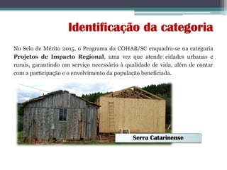 No Selo de Mérito 2015, o Programa da COHAB/SC enquadra-se na categoria
Projetos de Impacto Regional, uma vez que atende cidades urbanas e
rurais, garantindo um serviço necessário à qualidade de vida, além de contar
com a participação e o envolvimento da população beneficiada.
Identificação da categoria
Serra Catarinense
 