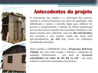 Antecedentes do projeto
O crescimento das cidades e a valorização dos imóveis,
somado à carência financeira por parte da população, vêm
dificultando o acesso à moradia digna para milhares de
pessoas e transformando a redução do déficit habitacional
em um dos maiores desafios dos municípios brasileiros. Em
Santa Catarina não é diferente: cerca de 180 mil famílias
não possuem a casa própria, sendo que deste total
aproximadamente 32 mil hoje vivem em habitações
consideradas precárias.
Neste sentido, a COHAB/SC criou o Programa Reforma
Cidadã, que tem como escopo a reforma e ampliação de
unidades habitacionais – por meio de recursos
subsidiados no valor de até R$ 10 mil – nas áreas
urbanas e rurais dos municípios catarinenses.
 