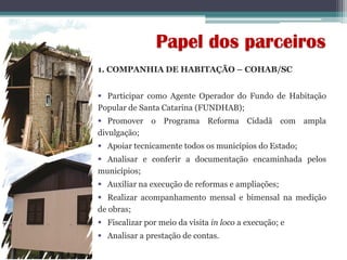1. COMPANHIA DE HABITAÇÃO – COHAB/SC
 Participar como Agente Operador do Fundo de Habitação
Popular de Santa Catarina (FUNDHAB);
 Promover o Programa Reforma Cidadã com ampla
divulgação;
 Apoiar tecnicamente todos os municípios do Estado;
 Analisar e conferir a documentação encaminhada pelos
municípios;
 Auxiliar na execução de reformas e ampliações;
 Realizar acompanhamento mensal e bimensal na medição
de obras;
 Fiscalizar por meio da visita in loco a execução; e
 Analisar a prestação de contas.
Papel dos parceiros
 