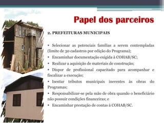 2. PREFEITURAS MUNICIPAIS
 Selecionar as potenciais famílias a serem contempladas
(limite de 30 cadastros por edição do Programa);
 Encaminhar documentação exigida à COHAB/SC;
 Realizar a aquisição de materiais de construção;
 Dispor de profissional capacitado para acompanhar e
fiscalizar a execução;
 Isentar tributos municipais inerentes às obras do
Programas;
 Responsabilizar-se pela mão de obra quando o beneficiário
não possuir condições financeiras; e
 Encaminhar prestação de contas à COHAB/SC.
Papel dos parceiros
 