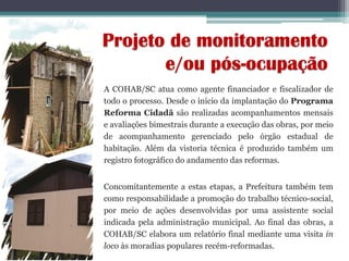 Projeto de monitoramento
e/ou pós-ocupação
A COHAB/SC atua como agente financiador e fiscalizador de
todo o processo. Desde o início da implantação do Programa
Reforma Cidadã são realizadas acompanhamentos mensais
e avaliações bimestrais durante a execução das obras, por meio
de acompanhamento gerenciado pelo órgão estadual de
habitação. Além da vistoria técnica é produzido também um
registro fotográfico do andamento das reformas.
Concomitantemente a estas etapas, a Prefeitura também tem
como responsabilidade a promoção do trabalho técnico-social,
por meio de ações desenvolvidas por uma assistente social
indicada pela administração municipal. Ao final das obras, a
COHAB/SC elabora um relatório final mediante uma visita in
loco às moradias populares recém-reformadas.
 