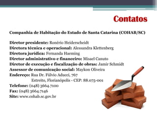 Companhia de Habitação do Estado de Santa Catarina (COHAB/SC)
Diretor presidente: Ronério Heiderscheidt
Diretora técnica e operacional: Alessandra Klettenberg
Diretora jurídica: Fernanda Haeming
Diretor administrativo e financeiro: Misael Canuto
Diretor de execução e fiscalização de obras: Jamir Schmidt
Assessor de comunicação social: Maykon Oliveira
Endereço: Rua Dr. Fúlvio Aducci, 767
Estreito, Florianópolis - CEP: 88.075-001
Telefone: (048) 3664.7100
Fax: (048) 3664.7146
Site: www.cohab.sc.gov.br
Contatos
 