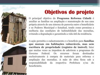 O principal objetivo do Programa Reforma Cidadã é
auxiliar as famílias na ampliação e manutenção de sua casa
própria através de um sistema de parceria entre o beneficiário
e os Poderes Municipal e Estadual, tendo como premissa a
melhoria das condições de habitabilidade das moradias,
evitando a degradação e garantindo a vida útil da residência.
A ação permitiu o cadastramento e o benefício para famílias
que moram em habitações vulneráveis, mas sem
escritura de propriedade (registro de imóvel), fator
que muitas vezes as impedem de aderirem a programas do
Governo Federal. Os recursos foram destinados
exclusivamente à compra de materiais para reforma e
ampliação das moradias. A mão de obra ficou sob a
responsabilidade da respectiva Prefeitura e/ou do
beneficiário.
Objetivos do projeto
 