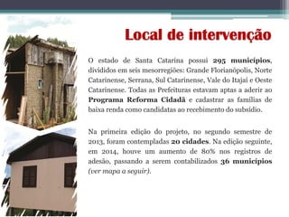 Local de intervenção
O estado de Santa Catarina possui 295 municípios,
divididos em seis mesorregiões: Grande Florianópolis, Norte
Catarinense, Serrana, Sul Catarinense, Vale do Itajaí e Oeste
Catarinense. Todas as Prefeituras estavam aptas a aderir ao
Programa Reforma Cidadã e cadastrar as famílias de
baixa renda como candidatas ao recebimento do subsídio.
Na primeira edição do projeto, no segundo semestre de
2013, foram contempladas 20 cidades. Na edição seguinte,
em 2014, houve um aumento de 80% nos registros de
adesão, passando a serem contabilizados 36 municípios
(ver mapa a seguir).
 
