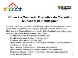 O que é a Comissão Executiva do Conselho
Municipal de Habitação?
Formada a partir dos membros do Conselho Municipal de Habitação para a função
específica de acompanhamento da gestão do Fundo Municipal de Habitação .
São 9 Membros Titulares (3 deles são natos) e 9 membros Suplentes, eleitos pelos
seus pares na 1ª Reunião Ordinária do CMH, a saber:
Secretário Municipal de Habitação (membro nato)
Secretário Adjunto da Habitação (membro nato)
Presidente da COHAB-SP (membro nato)
1Representante das associações ou sindicatos patronais da cadeia produtiva da
indústria da construção civil
1Representante de universidades ligado à área habitacional
1Representante de entidades de profissionais da área habitacional
3 Representantes de entidades comunitárias e de organizações populares
ligados à área habitacional. 13
 
