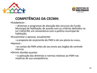 COMPETÊNCIAS DA CECMH:
•Estabelecer :
– diretrizes e programas de alocação dos recursos do Fundo
Municipal de Habitação, de acordo com os critérios definidos na
Lei 11632/94, em consonância com a política municipal de
habitação;
•Encaminhar e aprovar, anualmente:
–a proposta de orçamento do FMH e de seu plano de metas;
•Aprovar :
–as contas do FMH antes do seu envio aos órgãos de controle
interno;
•Dirimir dúvidas quanto:
– à aplicação das diretrizes e normas relativas ao FMH nas
matérias de sua competência;
14
 