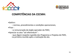 COMPETÊNCIAS DA CECMH:
•Definir:
– normas, procedimentos e condições operacionais;
•Fixar :
–a remuneração do órgão operador do FMH;
•Apreciar os atos “ad referendum” :
–que digam respeito à gestão dos Programas e Projetos do FMH,
na primeira reunião após a realização do ato.
15
 
