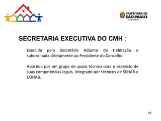 SECRETARIA EXECUTIVA DO CMH :
Exercida pelo Secretário Adjunto da Habitação e
subordinada diretamente ao Presidente do Conselho.
Assistida por um grupo de apoio técnico para o exercício de
suas competências legais, integrado por técnicos de SEHAB e
COHAB.
16
 