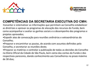 COMPETÊNCIAS DA SECRETARIA EXECUTIVA DO CMH:
•Levantar e sistematizar as informações que permitam ao Conselho estabelecer
as diretrizes e aprovar os programas de alocação dos recursos do Fundo, bem
como acompanhar e avaliar os ganhos sociais e o desempenho dos programas e
projetos aprovados;
•Expedir atos de convocação para reuniões ordinárias e extraordinárias do
Conselho;
•Preparar e encaminhar as pautas, de acordo com assuntos definidos pelo
Conselho, e secretariar as reuniões deste;
•Preparar as matérias e controlar a publicação de todas as decisões do Conselho
no Diário Oficial da Cidade de São Paulo, bem como das contas do Fundo e dos
respectivos pareceres, dando conhecimento aos Conselheiros no prazo máximo
de 30 dias;
17
 