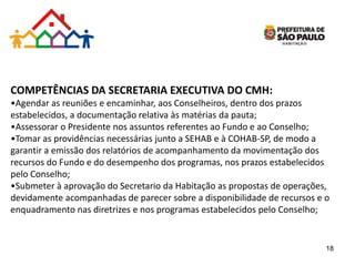 COMPETÊNCIAS DA SECRETARIA EXECUTIVA DO CMH:
•Agendar as reuniões e encaminhar, aos Conselheiros, dentro dos prazos
estabelecidos, a documentação relativa às matérias da pauta;
•Assessorar o Presidente nos assuntos referentes ao Fundo e ao Conselho;
•Tomar as providências necessárias junto a SEHAB e à COHAB-SP, de modo a
garantir a emissão dos relatórios de acompanhamento da movimentação dos
recursos do Fundo e do desempenho dos programas, nos prazos estabelecidos
pelo Conselho;
•Submeter à aprovação do Secretario da Habitação as propostas de operações,
devidamente acompanhadas de parecer sobre a disponibilidade de recursos e o
enquadramento nas diretrizes e nos programas estabelecidos pelo Conselho;
18
 