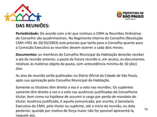 DAS REUNIÕES:
Periodicidade: De acordo com a lei que instituiu o CMH as Reuniões Ordinárias
do Conselho são quadrimestrais. No Regimento Interno do Conselho (Resolução
CMH nº01 de 20/10/2003) está previsto que tanto para o Conselho quanto para
a Comissão Executiva as reuniões devem ocorrer a cada dois meses.
Documentos: os membros do Conselho Municipal da Habitação deverão receber
a ata da reunião anterior, a pauta da futura reunião e, em avulso, os documentos
relativos às matérias objeto da pauta, com antecedência mínima de 10 (dez)
dias.
As atas de reunião serão publicadas no Diário Oficial da Cidade de São Paulo,
após sua aprovação pelo Conselho Municipal da Habitação.
Somente os titulares têm direito a voz e a voto nas reuniões. Os suplentes
somente têm direito a voz e a voto nas ausências justificadas do Conselheiro
titular, bem como na hipótese de assumir o cargo por perda de mandato do
titular. Ausência justificada, é aquela comunicada, por escrito, à Secretaria
Executiva do CMH, pelo titular ou suplente, até o início da reunião, ou data
posterior, quando por motivo de força maior não for possível apresentá-la,
naquele ato.
19
 