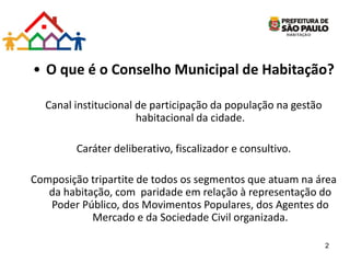 • O que é o Conselho Municipal de Habitação?
Canal institucional de participação da população na gestão
habitacional da cidade.
Caráter deliberativo, fiscalizador e consultivo.
Composição tripartite de todos os segmentos que atuam na área
da habitação, com paridade em relação à representação do
Poder Público, dos Movimentos Populares, dos Agentes do
Mercado e da Sociedade Civil organizada.
2
 