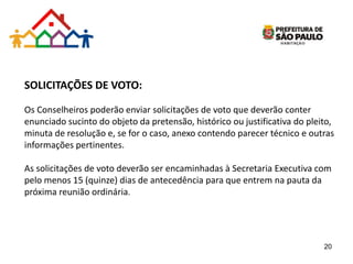 SOLICITAÇÕES DE VOTO:
Os Conselheiros poderão enviar solicitações de voto que deverão conter
enunciado sucinto do objeto da pretensão, histórico ou justificativa do pleito,
minuta de resolução e, se for o caso, anexo contendo parecer técnico e outras
informações pertinentes.
As solicitações de voto deverão ser encaminhadas à Secretaria Executiva com
pelo menos 15 (quinze) dias de antecedência para que entrem na pauta da
próxima reunião ordinária.
20
 