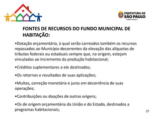 FONTES DE RECURSOS DO FUNDO MUNICIPAL DE
HABITAÇÃO:
•Dotação orçamentária, à qual serão carreados também os recursos
repassados ao Município decorrentes da elevação das alíquotas de
tributos federais ou estaduais sempre que, na origem, estejam
vinculados ao incremento da produção habitacional;
•Créditos suplementares a ele destinados;
•Os retornos e resultados de suas aplicações;
•Multas, correção monetária e juros em decorrência de suas
operações;
•Contribuições ou doações de outras origens;
•Os de origem orçamentária da União e do Estado, destinados a
programas habitacionais; 21
 