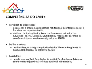 COMPETÊNCIAS DO CMH :
• Participar da elaboração:
– dos planos e programas da política habitacional de interesse social e
fiscalizar sua implementação;
– do Plano de Aplicação dos Recursos Financeiros oriundos dos
Governos Federal, Estadual, Municipal ou repassados por meio de
convênios internacionais e consignados na SEHAB;
• Deliberar sobre:
– as diretrizes, estratégias e prioridades dos Planos e Programas da
Política Habitacional de Interesse Social;
• Possibilitar:
– ampla informação à População, às Instituições Públicas e Privadas
sobre temas e questões atinentes à política habitacional;
4
 
