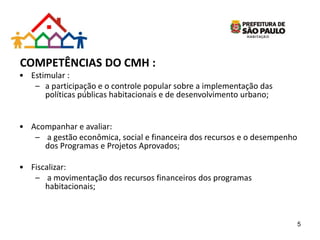 COMPETÊNCIAS DO CMH :
• Estimular :
– a participação e o controle popular sobre a implementação das
políticas públicas habitacionais e de desenvolvimento urbano;
• Acompanhar e avaliar:
– a gestão econômica, social e financeira dos recursos e o desempenho
dos Programas e Projetos Aprovados;
• Fiscalizar:
– a movimentação dos recursos financeiros dos programas
habitacionais;
5
 