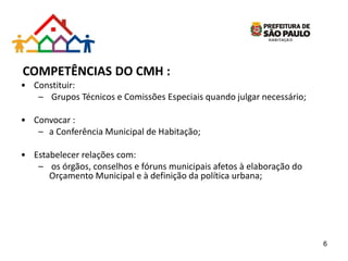 COMPETÊNCIAS DO CMH :
• Constituir:
– Grupos Técnicos e Comissões Especiais quando julgar necessário;
• Convocar :
– a Conferência Municipal de Habitação;
• Estabelecer relações com:
– os órgãos, conselhos e fóruns municipais afetos à elaboração do
Orçamento Municipal e à definição da política urbana;
6
 