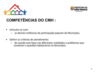 COMPETÊNCIAS DO CMH :
• Articular-se com:
– as demais instâncias de participação popular do Município;
• Definir os critérios de atendimento:
– de acordo com base nas diferentes realidades e problemas que
envolvam a questão habitacional no Município;
7
 