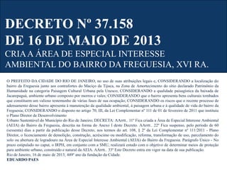 DECRETO Nº 37.158
DE 16 DE MAIO DE 2013
CRIAA ÁREA DE ESPECIAL INTERESSE
AMBIENTAL DO BAIRRO DA FREGUESIA, XVI RA.
O PREFEITO DA CIDADE DO RIO DE JANEIRO, no uso de suas atribuições legais e, CONSIDERANDO a localização do
bairro da Freguesia junto aos contrafortes do Maciço da Tijuca, na Zona de Amortecimento do sítio declarado Patrimônio da
Humanidade na categoria Paisagem Cultural Urbana pela Unesco; CONSIDERANDO a qualidade paisagística da baixada de
Jacarepaguá, ambiente urbano composto por morros e vales; CONSIDERANDO que o bairro apresenta bens culturais tombados
que constituem um valioso testemunho de várias fases de sua ocupação; CONSIDERANDO os riscos que o recente processo de
adensamento desse bairro apresenta à manutenção da qualidade ambiental, à paisagem urbana e à qualidade de vida do bairro da
Freguesia; CONSIDERANDO o disposto no artigo 70, III, da Lei Complementar nº 111 de 01 de fevereiro de 2011 que instituiu
o Plano Diretor de Desenvolvimento
Urbano Sustentável do Município do Rio de Janeiro; DECRETA: AArrtt.. 11º Fica criada a Área de Especial Interesse Ambiental
(AEIA) do Bairro da Freguesia, descrita na forma do Anexo I deste Decreto. AArrtt.. 22º Fica suspenso, pelo período de 60
(sessenta) dias a partir da publicação desse Decreto, nos termos do art. 108, § 2º da Lei Complementar nº 111/2011 - Plano
Diretor, o licenciamento de demolição, construção, acréscimo ou modificação, reforma, transformação de uso, parcelamento do
solo ou abertura de logradouro na Área de Especial Interesse Ambiental (AEIA) do Bairro da Freguesia. Parágrafo Único - No
prazo estipulado no caput, o IRPH, em conjunto com a SMU, realizará estudo com o objetivo de determinar meios de proteção
para ambiente urbano, construído e natural da AEIA. AArrtt.. 33º Este Decreto entra em vigor na data de sua publicação.
Rio de Janeiro, 16 de maio de 2013; 449º ano da fundação da Cidade.
EDUARDO PAES
 