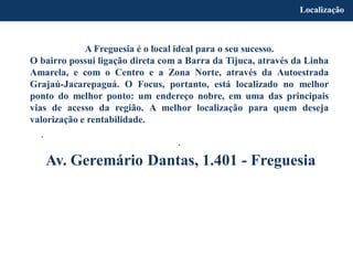 A Freguesia é o local ideal para o seu sucesso.
O bairro possui ligação direta com a Barra da Tijuca, através da Linha
Amarela, e com o Centro e a Zona Norte, através da Autoestrada
Grajaú-Jacarepaguá. O Focus, portanto, está localizado no melhor
ponto do melhor ponto: um endereço nobre, em uma das principais
vias de acesso da região. A melhor localização para quem deseja
valorização e rentabilidade.
.
.
Av. Geremário Dantas, 1.401 - Freguesia
Localização
 
