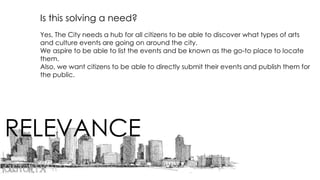 RELEVANCE
Is this solving a need?
Yes, The City needs a hub for all citizens to be able to discover what types of arts
and culture events are going on around the city.
We aspire to be able to list the events and be known as the go-to place to locate
them.
Also, we want citizens to be able to directly submit their events and publish them for
the public.