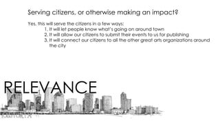 RELEVANCE
Serving citizens, or otherwise making an impact?
Yes, this will serve the citizens in a few ways:
1. It will let people know what’s going on around town
2. It will allow our citizens to submit their events to us for publishing
3. It will connect our citizens to all the other great arts organizations around
the city