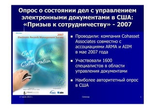 1717 июляиюля 20132013 гг.. СеминарСеминар 11
ОпросОпрос оо состояниисостоянии делдел сс управлениемуправлением
электроннымиэлектронными документамидокументами вв СШАСША::
««ПризывПризыв кк сотрудничествусотрудничеству»» -- 20072007
ПроводилиПроводили:: компаниякомпания CohassetCohasset
AssociatesAssociates совместносовместно сс
ассоциациямиассоциациями ARMAARMA ии AIIMAIIM
вв маемае 20072007 годагода
УчаствовалиУчаствовали 16001600
специалистовспециалистов вв областиобласти
управленияуправления документамидокументами
НаиболееНаиболее авторитетныйавторитетный опросопрос
вв СШАСША
 