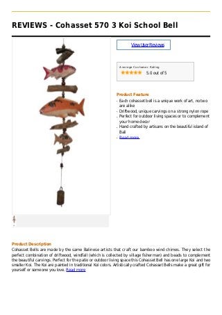 REVIEWS - Cohasset 570 3 Koi School Bell
ViewUserReviews
Average Customer Rating
5.0 out of 5
Product Feature
Each cohasset bell is a unique work of art, no twoq
are alike
Driftwood, unique carvings on a strong nylon ropeq
Perfect for outdoor living spaces or to complementq
your home decor
Hand crafted by artisans on the beautiful island ofq
Bali
Read moreq
Product Description
Cohasset Bells are made by the same Balinese artists that craft our bamboo wind chimes. They select the
perfect combination of driftwood, windfall (which is collected by village fisherman) and beads to complement
the beautiful carvings. Perfect for the patio or outdoor living space this Cohasset Bell has one large Koi and two
smaller Koi. The Koi are painted in traditional Koi colors. Artistically crafted Cohasset Bells make a great gift for
yourself or someone you love. Read more
 