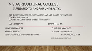 N.S AGRICULTURAL COLLEGE
(AFFILIATED TO ANGRAU UNIVERSITY).
TOPIC:DETERIORATION OF CROP VARIETIES AND METHODS TO PREVENT THEM.
COURSE N0.:GPBR 314.
COURSE TITLE:PRINCIPLES OF SEED TECHNOLOGY.
SUBMITTED TO, SUBMITTED BY,
V.UMESH KUMAR SIR, G.SUSHMA,NAA/18-19.
ASST.PROFESSOR, M.MANASA,NAA/18-33
DEPT O GENETICS AND PLANT BREEDING . B.SRAVANI,NAA/18-56
B .SC(HONS)AGRICULTURE 3RD YEAR.
 
