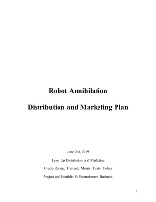 1
Robot Annihilation
Distribution and Marketing Plan
June 2nd, 2019
Level Up Distribution and Marketing
Grecia Rayme, Tramaine Morris, Taylor Cohea
Project and Portfolio V: Entertainment Business
 