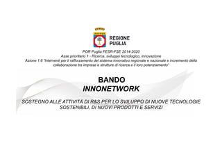 POR Puglia FESR-FSE 2014-2020
Asse prioritario 1 - Ricerca, sviluppo tecnologico, innovazione
Azione 1.6 “Interventi per il rafforzamento del sistema innovativo regionale e nazionale e incremento della
collaborazione tra imprese e strutture di ricerca e il loro potenziamento”
BANDO
INNONETWORK
SOSTEGNO ALLE ATTIVITÀ DI R&S PER LO SVILUPPO DI NUOVE TECNOLOGIE
SOSTENIBILI, DI NUOVI PRODOTTI E SERVIZI
 