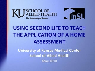 USING SECOND LIFE TO TEACH THE APPLICATION OF A HOME ASSESSMENT University of Kansas Medical CenterSchool of Allied Health May 2010 