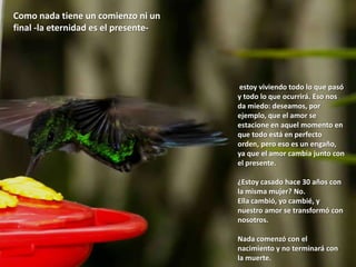 Como nada tiene un comienzo ni un final -la eternidad es el presente- estoy viviendo todo lo que pasó y todo lo que ocurrirá. Eso nos da miedo: deseamos, por ejemplo, que el amor se estacione en aquel momento en que todo está en perfecto orden, pero eso es un engaño, ya que el amor cambia junto con el presente. ¿Estoy casado hace 30 años con la misma mujer? No. Ella cambió, yo cambié, y nuestro amor se transformó con nosotros. Nada comenzó con el nacimiento y no terminará con la muerte. 