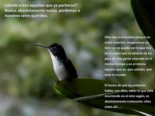 ¿dónde están aquellos que ya partieron? Nunca, absolutamente nunca, perdemos a nuestros seres queridos.Ellos nos acompañan porque no están muertos. Imaginemos un tren: yo no puedo ver lo que hay en el vagón que va delante de mí, pero ahí hay gente viajando en el mismo tiempo y en el mismo espacio que yo, que ustedes, que todo el mundo. El hecho de que no podamos hablar con ellos, saber lo que está ocurriendo en el otro vagón, es absolutamente irrelevante; ellos están ahí…..