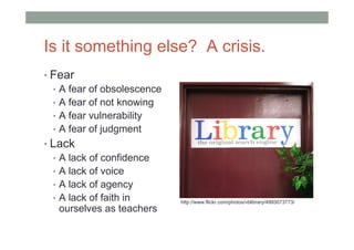 Is it something else? A crisis.
• Fear
  • A fear of obsolescence
  • A fear of not knowing
  • A fear vulnerability
  • A fear of judgment
• Lack
  • A lack of confidence
  • A lack of voice
  • A lack of agency
  • A lack of faith in       http://www.flickr.com/photos/vblibrary/4993073773/
    ourselves as teachers
 