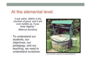 At the elemental level.
  “Look within. Within is the
 fountain of good, and it will
    ever bubble up, if you
        keep digging.”
      (Marcus Aurelius)

• To understand our
 students, our
 objectives, our
 pedagogy, and our
 teaching, we need to
 understand ourselves.
                                 http://www.flickr.com/photos/rrrodrigo/5998696169
 