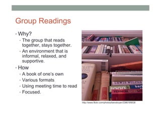 Group Readings
• Why?
  • The group that reads
    together, stays together.
  • An environment that is
    informal, relaxed, and
    supportive.
• How
  • A book of one’s own
  • Various formats
  • Using meeting time to read
  • Focused.

                                 http://www.flickr.com/photos/benobryan/3386185638
 