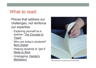 What to read:
• Pieces that address our
 challenges, not reinforce
 our expertise.
 • Exploring yourself as a
   teacher: The Courage to
   Teach
 • Who are today’s students?
   Born Digital
 • Helping students to “get it”
   Made to Stick
 • Unplugging: Hamlet’s
   Blackberry                     http://www.flickr.com/photos/anna/199723292
 