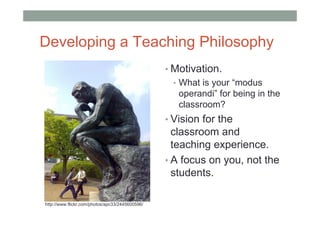 Developing a Teaching Philosophy
                                                 • Motivation.
                                                   • What is your “modus
                                                     operandi” for being in the
                                                     classroom?
                                                 • Vision for the
                                                   classroom and
                                                   teaching experience.
                                                 • A focus on you, not the
                                                   students.

http://www.flickr.com/photos/apc33/2445600596/
 