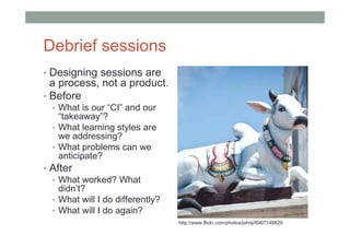 Debrief sessions
• Designing sessions are
  a process, not a product.
• Before
  • What is our “CI” and our
    “takeaway”?
  • What learning styles are
    we addressing?
  • What problems can we
    anticipate?
• After
  • What worked? What
    didn’t?
  • What will I do differently?
  • What will I do again?
                                  http://www.flickr.com/photos/johnji/6907148829
 