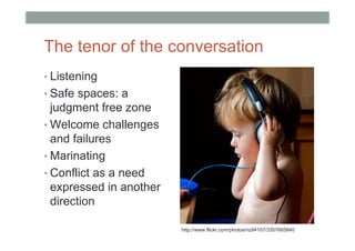 The tenor of the conversation
• Listening
• Safe spaces: a
  judgment free zone
• Welcome challenges
  and failures
• Marinating
• Conflict as a need
  expressed in another
  direction

                         http://www.flickr.com/photos/riz94107/3357665840
 