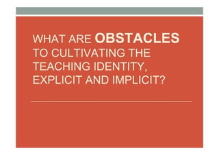 WHAT ARE OBSTACLES
TO CULTIVATING THE
TEACHING IDENTITY,
EXPLICIT AND IMPLICIT?
 