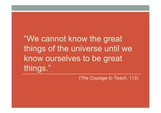 “We cannot know the great
things of the universe until we
know ourselves to be great
things.”
               (The Courage to Teach, 113)
 