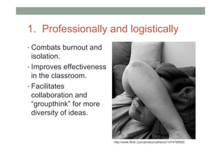 1. Professionally and logistically
• Combats burnout and
  isolation.
• Improves effectiveness
  in the classroom.
• Facilitates
  collaboration and
  “groupthink” for more
  diversity of ideas.


                           http://www.flickr.com/photos/catheroo/1474795920
 