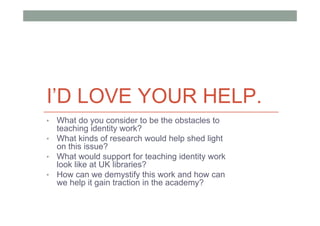 I’D LOVE YOUR HELP.
• What do you consider to be the obstacles to
  teaching identity work?
• What kinds of research would help shed light
  on this issue?
• What would support for teaching identity work
  look like at UK libraries?
• How can we demystify this work and how can
  we help it gain traction in the academy?
 