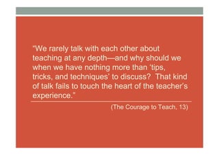 “We rarely talk with each other about
teaching at any depth—and why should we
when we have nothing more than ‘tips,
tricks, and techniques’ to discuss? That kind
of talk fails to touch the heart of the teacher’s
experience.”
                        (The Courage to Teach, 13)
 