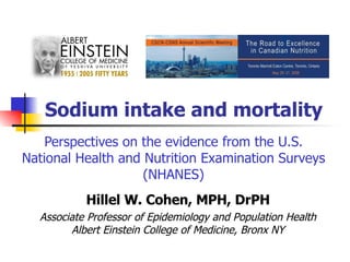 Sodium intake and mortality Perspectives on the evidence from the U.S. National Health and Nutrition Examination Surveys (NHANES) Hillel W. Cohen, MPH, DrPH Associate Professor of Epidemiology and Population Health Albert Einstein College of Medicine, Bronx NY 