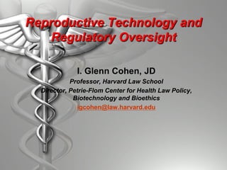 Reproductive Technology and
Regulatory Oversight
I. Glenn Cohen, JD
Professor, Harvard Law School
Director, Petrie-Flom Center for Health Law Policy,
Biotechnology and Bioethics
igcohen@law.harvard.edu
 
