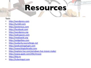 Tools
• http://wordpress.com
• http://tumblr.com
• http://posterous.com
• http://facebook.com
• http://wordpress.org
• http://wikispaces.com
• http://mediawiki.org
• http://widgetbox.com
• http://audacity.sourceforge.net
• http://podcastingplugin.com
• http://www.blogtalkradio.com
• http://explore.live.com/windows-live-movie-maker
• http://www.apple.com/ilife/imovie
• http://blip.tv
• http://tubemogul.com
 